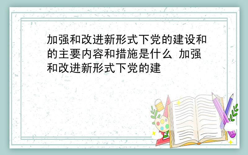 加强和改进新形式下党的建设和的主要内容和措施是什么 加强和改进新形式下党的建