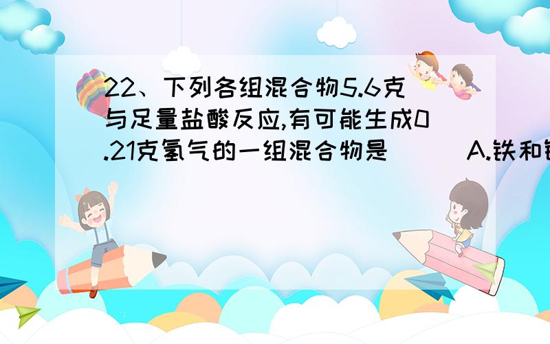 22、下列各组混合物5.6克与足量盐酸反应,有可能生成0.21克氢气的一组混合物是 ( )A.铁和铜 B.铁和锌 C.锌和铜 D.铁和镁