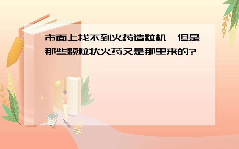 市面上找不到火药造粒机,但是那些颗粒状火药又是那里来的?