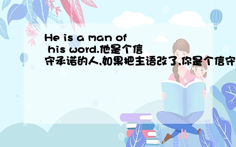 He is a man of his word.他是个信守承诺的人,如果把主语改了,你是个信守承诺的人,怎么改?我自学英语中,对英语还不是很熟知,刚刚学到这句话,我希望能够融会贯通,可以改成you are a man of your word吗