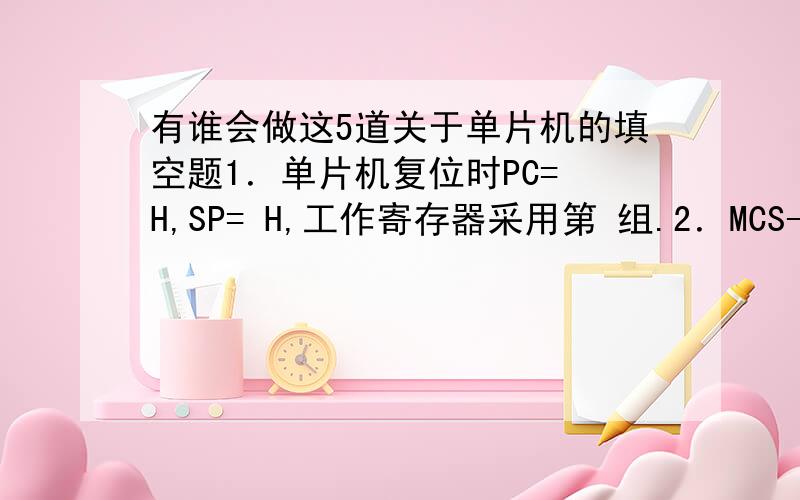 有谁会做这5道关于单片机的填空题1．单片机复位时PC= H,SP= H,工作寄存器采用第 组.2．MCS-51单片机的存储器分为 存储器和 存储器.MCS-51单片机内部RAM共分成 个功能区,其高端128字节的地址空间