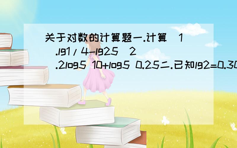 关于对数的计算题一.计算(1).lg1/4-lg25(2).2log5 10+log5 0.25二.已知lg2=0.3010,lg3=0.4771,求下列各对数的值（精确到小数点后第四位）(1).lg√3(2)lg3/2三.已知x的对数,求xloga x=1/2loga b-loga c