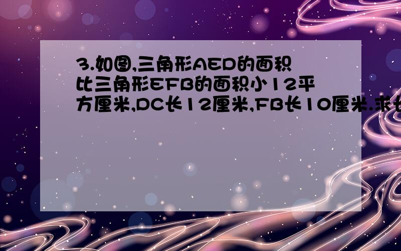 3.如图,三角形AED的面积比三角形EFB的面积小12平方厘米,DC长12厘米,FB长10厘米.求长方形ABCD的面积.