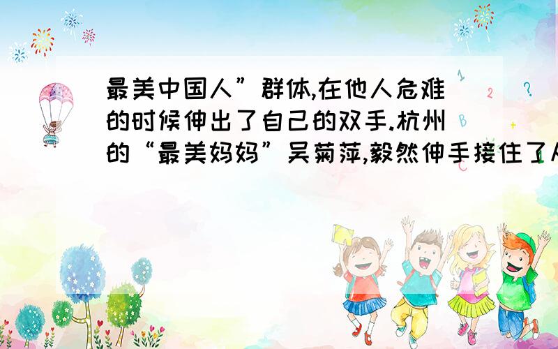 最美中国人”群体,在他人危难的时候伸出了自己的双手.杭州的“最美妈妈”吴菊萍,毅然伸手接住了从十楼掉下的小妞妞,左手因此粉碎性骨折；黑龙江的“最美女教师”张丽莉,为了保护学