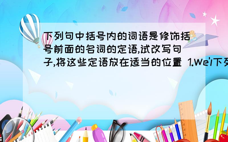 下列句中括号内的词语是修饰括号前面的名词的定语,试改写句子,将这些定语放在适当的位置 1.We'l下列句中括号内的词语是修饰括号前面的名词的定语,试改写句子,将这些定语放在适当的位