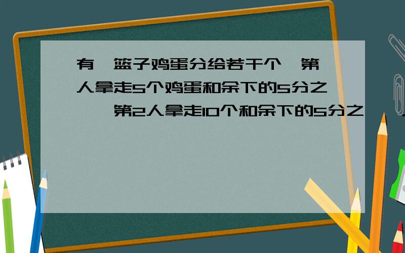 有一篮子鸡蛋分给若干个,第一人拿走5个鸡蛋和余下的5分之一,第2人拿走10个和余下的5分之一,...恰好分有一篮子鸡蛋分给若干个,第一人拿走5个鸡蛋和余下的5分之一,第2人拿走10个和余下的5