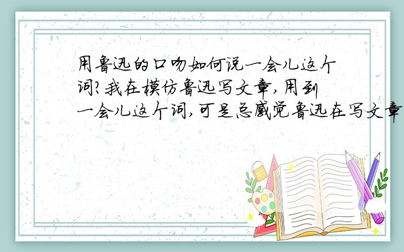 用鲁迅的口吻如何说一会儿这个词?我在模仿鲁迅写文章,用到一会儿这个词,可是总感觉鲁迅在写文章是不会用到一会儿这词,请问他会用哪个词来写.我写的原句是：先生外出,一会儿才能回来.