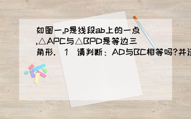 如图一,p是线段ab上的一点,△APC与△BPD是等边三角形.（1）请判断：AD与BC相等吗?并证明.（2）如图二,若△BPD绕P点旋转一定角度,（1）中的结论还成立吗?不用证明.（3）如图三,若点P是线段AB延