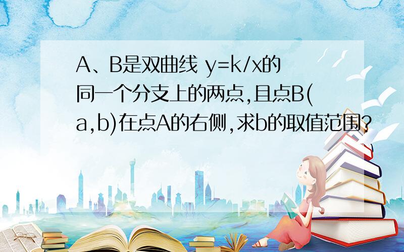 A、B是双曲线 y=k/x的同一个分支上的两点,且点B(a,b)在点A的右侧,求b的取值范围?