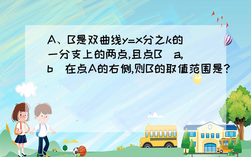 A、B是双曲线y=x分之k的一分支上的两点,且点B（a,b）在点A的右侧,则B的取值范围是?