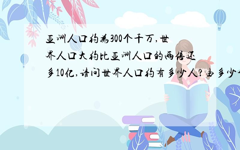 亚洲人口约为300个千万,世界人口大约比亚洲人口的两倍还多10亿,请问世界人口约有多少人?由多少个十亿组成?