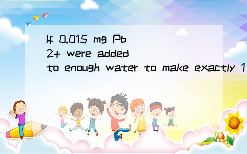 If 0.015 mg Pb2+ were added to enough water to make exactly 1 L of solution, the solution would be?问题应该是这样的：the solution would be（    ） in Pb2+选项是：   a.   7.2x10-3      b.   1.5x10-5      c.   7.2x10-8      d.   1.5x10-8