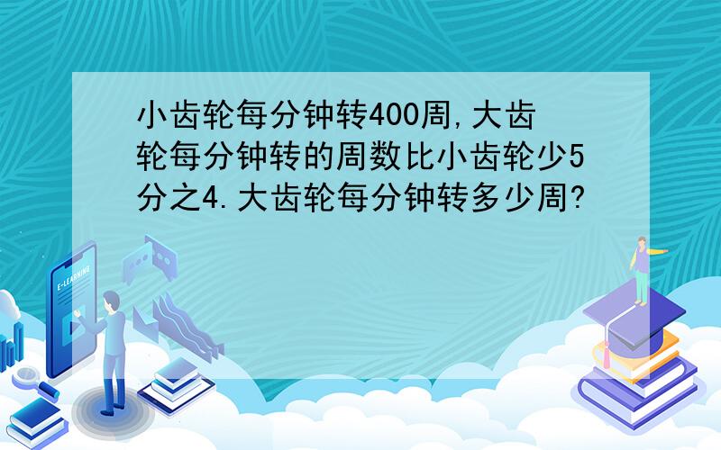 小齿轮每分钟转400周,大齿轮每分钟转的周数比小齿轮少5分之4.大齿轮每分钟转多少周?