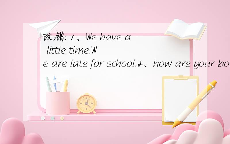 改错：1、We have a little time.We are late for school.2、how are your borther?3Are you good to kids