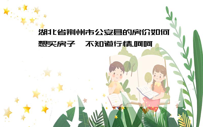 湖北省荆州市公安县的房价如何想买房子、不知道行情.呵呵