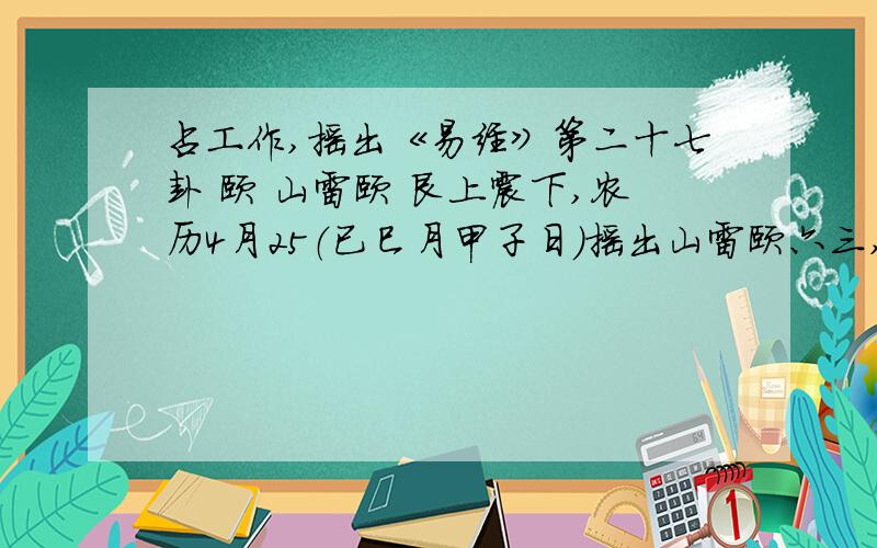 占工作,摇出《易经》第二十七卦 颐 山雷颐 艮上震下,农历4月25（已巳月甲子日）摇出山雷颐六三,六四,九六三个爻动,测工作.农历4月19（已巳月戊午日）摇出山地剥六一,六四,两个爻动,测工