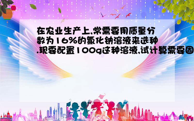 在农业生产上,常需要用质量分数为16％的氯化钠溶液来选种.现要配置100g这种溶液,试计算需要固体氯化钠和水的质量各是多少懒人们要记得写解题过程