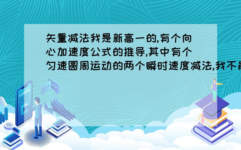 矢量减法我是新高一的,有个向心加速度公式的推导,其中有个匀速圆周运动的两个瞬时速度减法,我不能理解,望学长们老师们帮我解释一下,最好有图啊!（我能理共点力合成分解时的平行四边