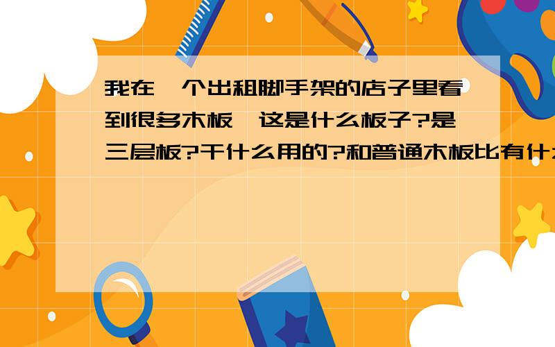 我在一个出租脚手架的店子里看到很多木板,这是什么板子?是三层板?干什么用的?和普通木板比有什么特点?我最近需要木板来做小部件，使用在一个生活创意里的，我要把木板锯成我需要的