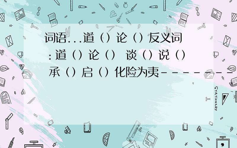 词语...道（）论（）反义词：道（）论（） 谈（）说（） 承（）启（）化险为夷--------------近义词：深（）厚（）浅（）慢（）手（）足（）左（）右（）东（）西（）南（）北（）反义词