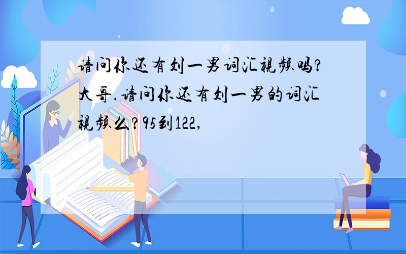 请问你还有刘一男词汇视频吗?大哥.请问你还有刘一男的词汇视频么?95到122,