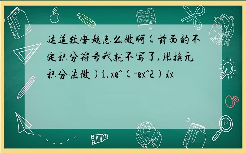 这道数学题怎么做啊(前面的不定积分符号我就不写了,用换元积分法做)1.xe^(-ex^2)dx