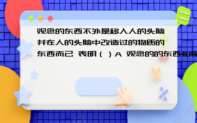 观念的东西不外是移入人的头脑并在人的头脑中改造过的物质的东西而已 表明（）A 观念的的东西和物质的东西是对立统一的B 意识是客观存在的主观映像C 观念的东西是对物质的能动反映D