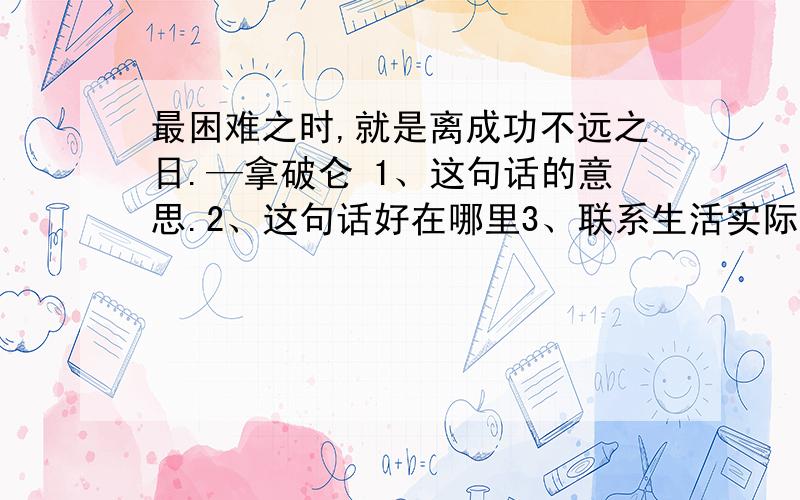 最困难之时,就是离成功不远之日.—拿破仑 1、这句话的意思.2、这句话好在哪里3、联系生活实际,可以是自己的,也可以是世界著名人物的,能体现这句话的价值的事例就行.理解这句话的部分