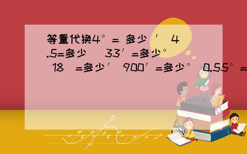 等量代换4°= 多少 ′ 4.5=多少＂ 33′=多少° 18＂=多少′ 900′=多少° 0.55°=多少＂