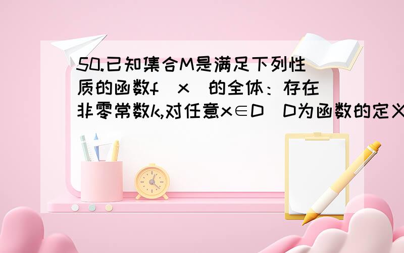 50.已知集合M是满足下列性质的函数f(x)的全体：存在非零常数k,对任意x∈D（D为函数的定义域）,等式f(kx)=k/2 +f(x)成立．(1)一次函数f(x)=ax+b(a≠0) 是否属于集合M?说明理由．(2)设函数f(x)=log a X (a