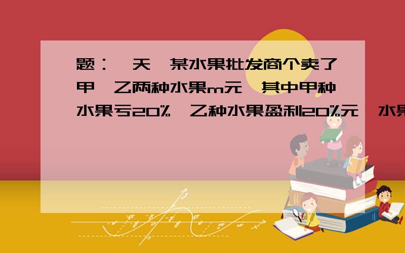 题：一天,某水果批发商个卖了甲、乙两种水果m元,其中甲种水果亏20%,乙种水果盈利20%元,水果批发商在这两笔生意中是盈利还是亏损? 算式和过程,快