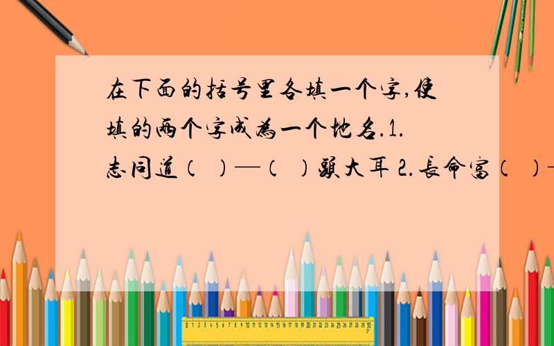 在下面的括号里各填一个字,使填的两个字成为一个地名.1.志同道（ ）—（ ）头大耳 2.长命富（ ）—（ ）春白雪