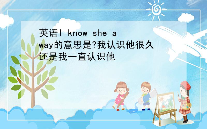 英语I know she away的意思是?我认识他很久还是我一直认识他