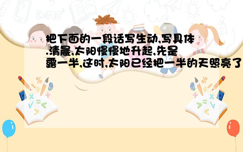 把下面的一段话写生动,写具体.清晨,太阳慢慢地升起,先是露一半,这时,太阳已经把一半的天照亮了.刺眼的光线射着我们,当全部露出来时,大地都被太阳照耀着,当中午的时候,现在就很温暖了,