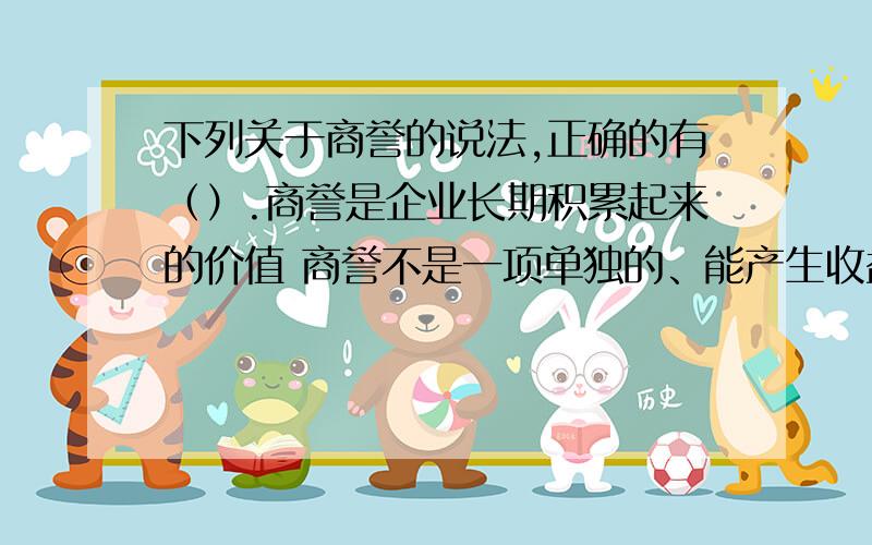 下列关于商誉的说法,正确的有（）.商誉是企业长期积累起来的价值 商誉不是一项单独的、能产生收益的无形资产 商誉使用权可以依法交易 商誉不能离开企业而单独存在