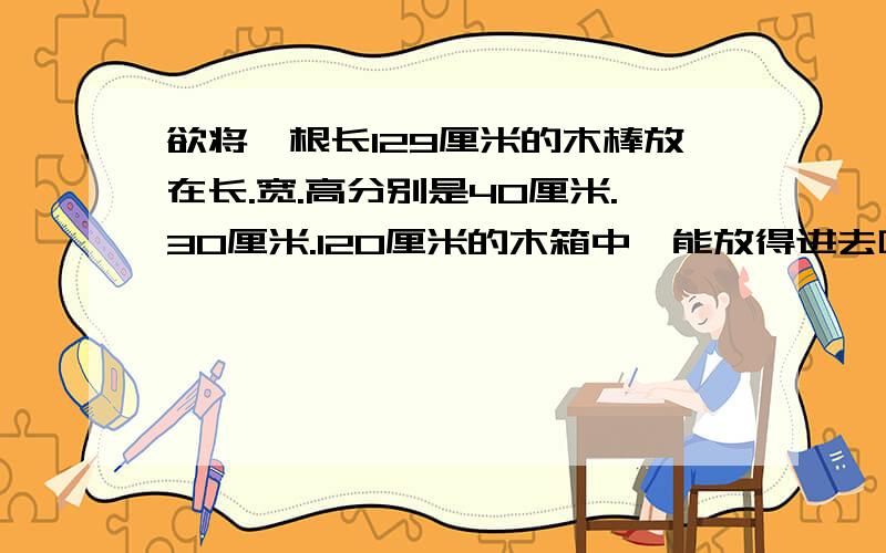 欲将一根长129厘米的木棒放在长.宽.高分别是40厘米.30厘米.120厘米的木箱中,能放得进去吗?请说明理由.