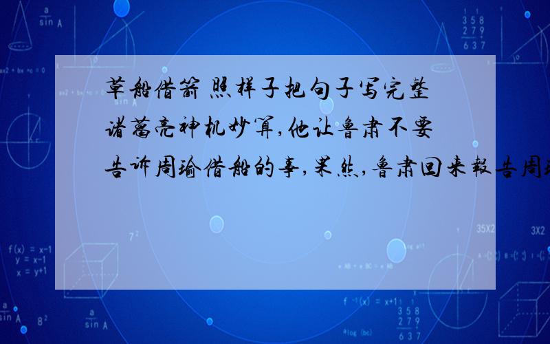 草船借箭 照样子把句子写完整诸葛亮神机妙算,他让鲁肃不要告诉周瑜借船的事,果然,鲁肃回来报告周瑜时不提借船的事.诸葛亮神机妙算,他.果然,.照样子把句子写完整