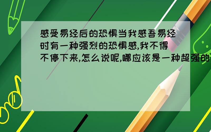 感受易经后的恐惧当我感吾易经时有一种强烈的恐惧感,我不得不停下来,怎么说呢,哪应该是一种超强的寂寞、超强自我、一种我能承受但又不想承受的能量,是我通向成功的力量.但我真的很