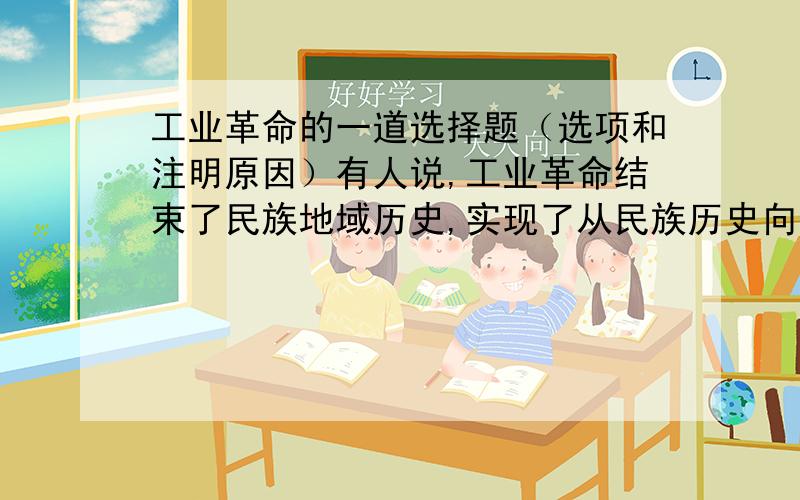 工业革命的一道选择题（选项和注明原因）有人说,工业革命结束了民族地域历史,实现了从民族历史向世界历史的转变,其中“转变”的含义是A 东方从属于西方格局的形成B 世界开始成为一个