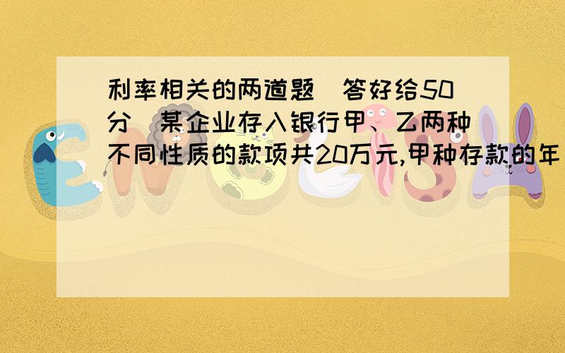 利率相关的两道题（答好给50分）某企业存入银行甲、乙两种不同性质的款项共20万元,甲种存款的年利率为5.5%,乙种存款的年利率为4.5%,上交国家的利息税率为5%,该企业一年共获得利息7600元,