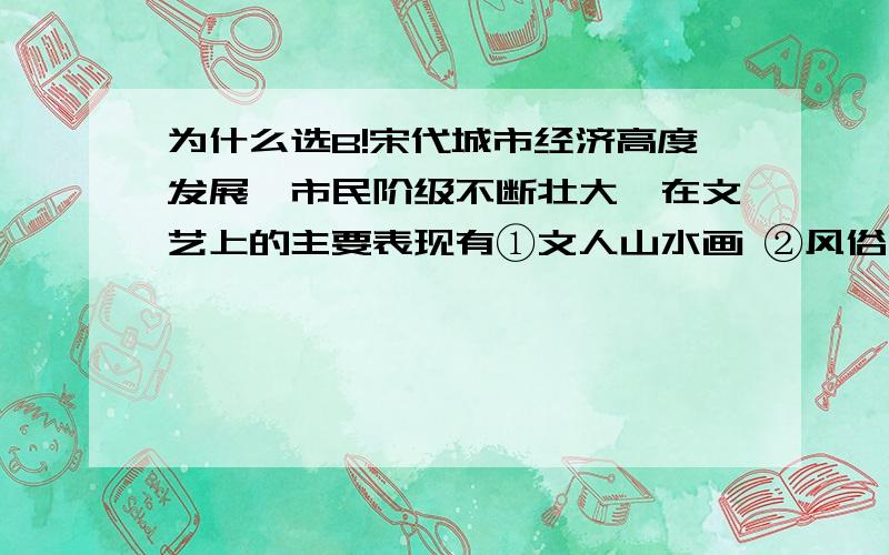 为什么选B!宋代城市经济高度发展,市民阶级不断壮大,在文艺上的主要表现有①文人山水画 ②风俗画 ③宋词 ④话本 [ B ] A．①②③④ B．②③④ C．①③④ D．①②③ 为什么文人山水画不可以