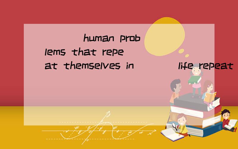 ___ human problems that repeat themselves in ___ life repeat themselves in ___ literature.A./,/,theA./,/,the B./,the,/ C.The,/,/ D.The,the,the 怎么选啊 求