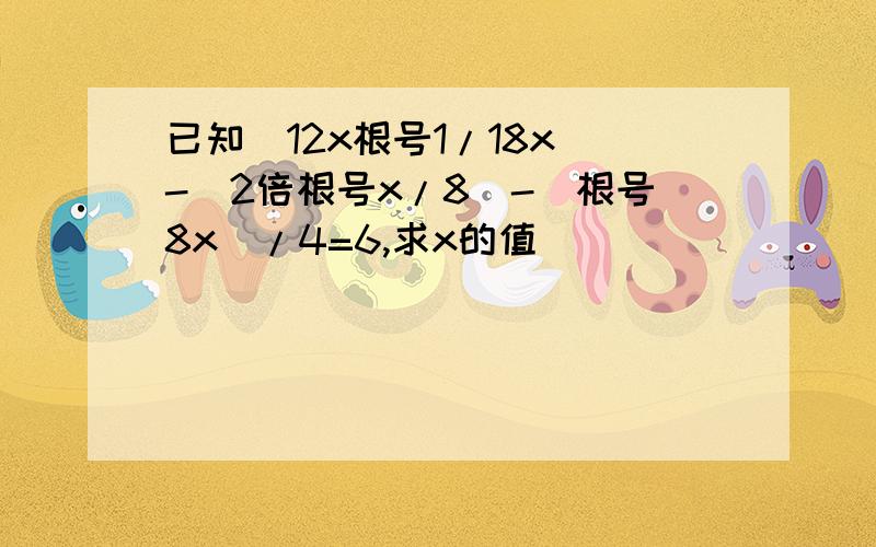 已知（12x根号1/18x）-（2倍根号x/8）-（根号8x）/4=6,求x的值