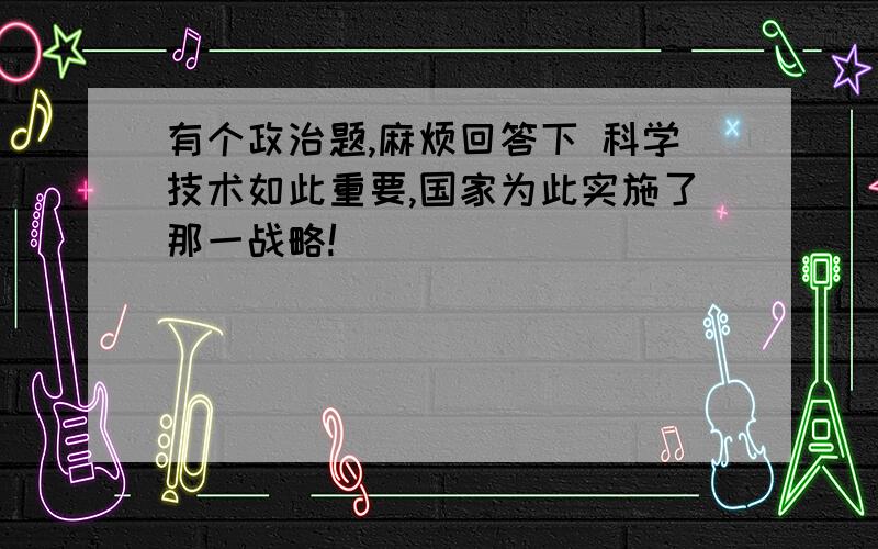 有个政治题,麻烦回答下 科学技术如此重要,国家为此实施了那一战略!