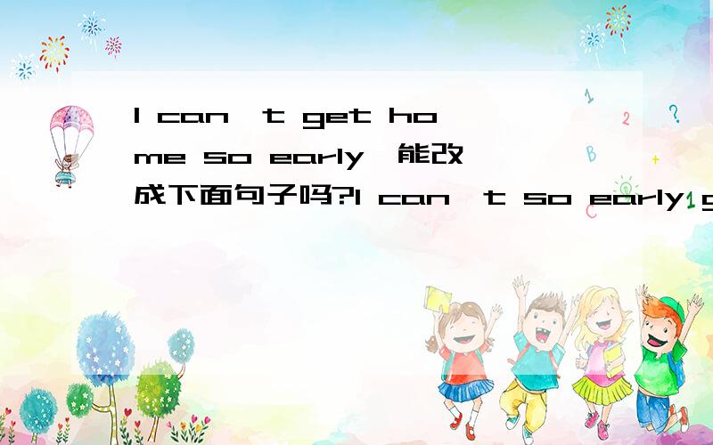 I can't get home so early,能改成下面句子吗?I can't so early get home I can't reach home so earlyI can't arrive home so earlyI can't so early get home ----也对吗？