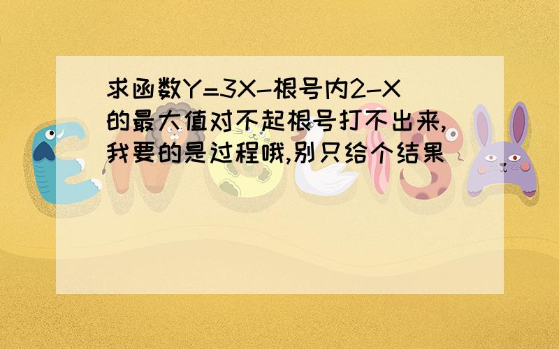 求函数Y=3X-根号内2-X的最大值对不起根号打不出来,我要的是过程哦,别只给个结果