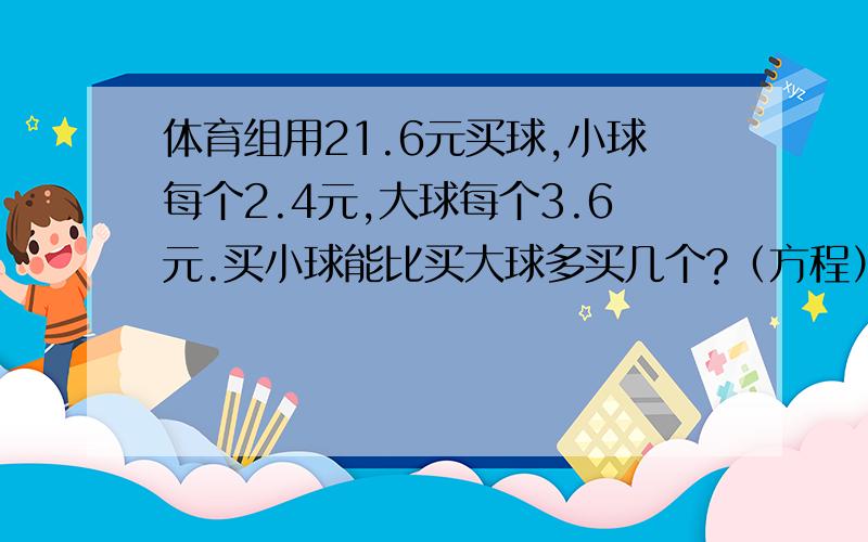 体育组用21.6元买球,小球每个2.4元,大球每个3.6元.买小球能比买大球多买几个?（方程）急!半小时内追加