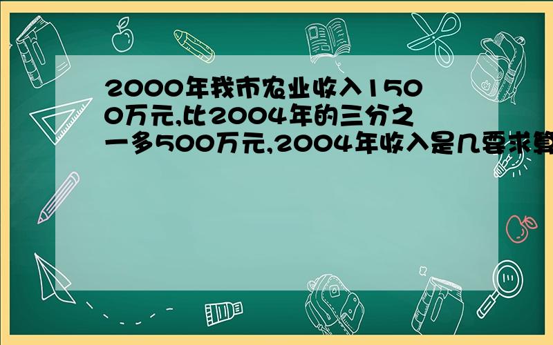 2000年我市农业收入1500万元,比2004年的三分之一多500万元,2004年收入是几要求算式步骤