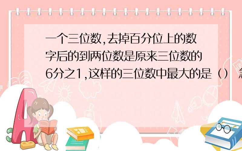 一个三位数,去掉百分位上的数字后的到两位数是原来三位数的6分之1,这样的三位数中最大的是（） 急