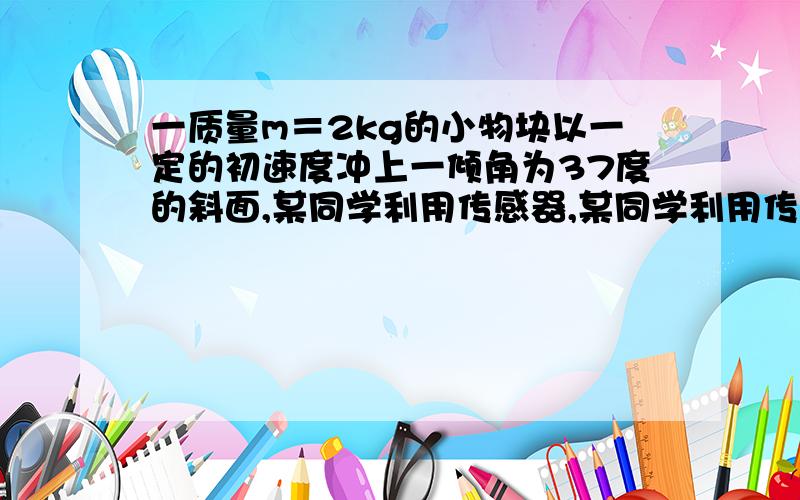 一质量m＝2kg的小物块以一定的初速度冲上一倾角为37度的斜面,某同学利用传感器,某同学利用传感器测出小物块冲上斜面过程中多个时刻的瞬时速度,并用计算机做出了小物块上滑过程中的速